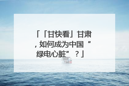 「甘快看」甘肃，如何成为中国“绿电心脏”？