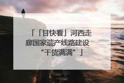 「甘快看」河西走廊国家遗产线路建设“干货满满”