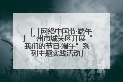 「网络中国节·端午」兰州市城关区开展“我们的节日·端午”系列主题实践活动