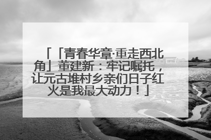 「青春华章·重走西北角」董建新：牢记嘱托，让元古堆村乡亲们日子红火是我最大动力！