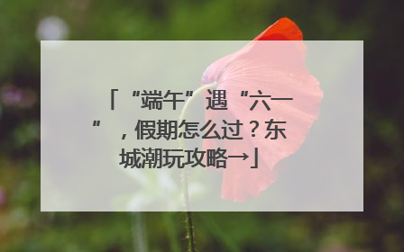 “端午”遇“六一”，假期怎么过？东城潮玩攻略→