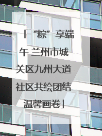 “粽”享端午 兰州市城关区九州大道社区共绘团结温馨画卷