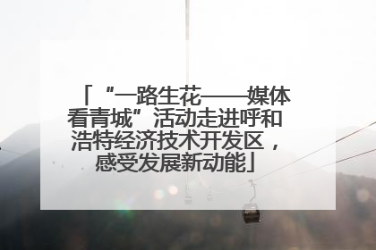 “一路生花——媒体看青城”活动走进呼和浩特经济技术开发区，感受发展新动能