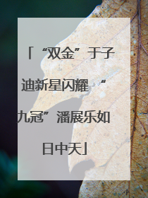“双金”于子迪新星闪耀 “九冠”潘展乐如日中天