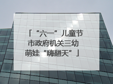 “六一”儿童节 市政府机关三幼萌娃“嗨翻天”