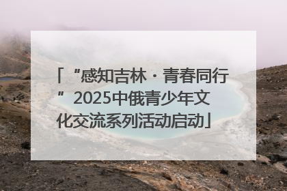 “感知吉林・青春同行”2025中俄青少年文化交流系列活动启动