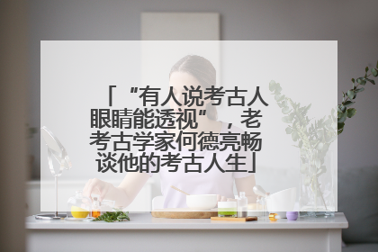 “有人说考古人眼睛能透视”，老考古学家何德亮畅谈他的考古人生