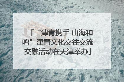 “津青携手 山海和鸣”津青文化交往交流交融活动在天津举办