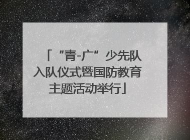 “青-广”少先队入队仪式暨国防教育主题活动举行