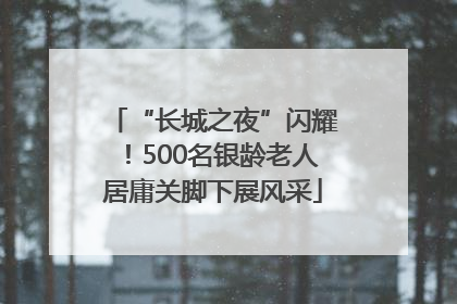 “长城之夜”闪耀！500名银龄老人居庸关脚下展风采