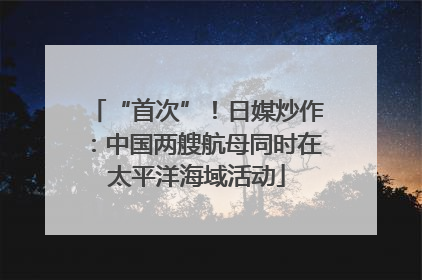 “首次”！日媒炒作：中国两艘航母同时在太平洋海域活动