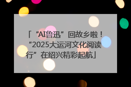 “AI鲁迅”回故乡啦！“2025大运河文化阅读行”在绍兴精彩起航