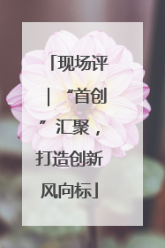 现场评｜“首创”汇聚，打造创新风向标