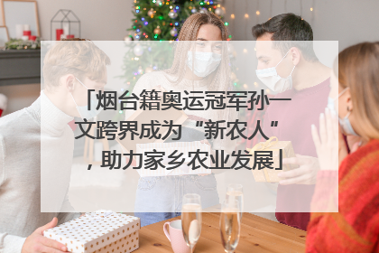 烟台籍奥运冠军孙一文跨界成为“新农人”，助力家乡农业发展