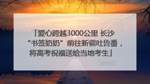 爱心跨越3000公里 长沙“书签奶奶”前往新疆吐鲁番，将高考祝福送给当地考生