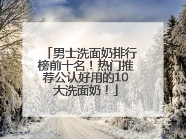 男士洗面奶排行榜前十名！热门推荐公认好用的10大洗面奶！