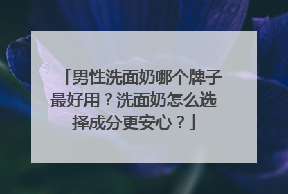 男性洗面奶哪个牌子最好用？洗面奶怎么选择成分更安心？