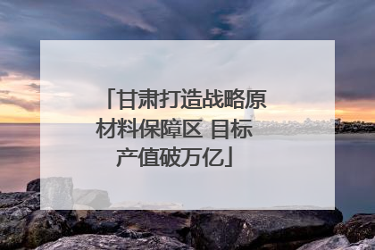 甘肃打造战略原材料保障区 目标产值破万亿