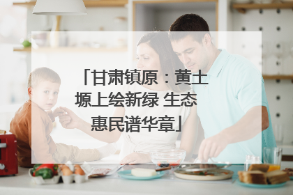甘肃镇原：黄土塬上绘新绿 生态惠民谱华章