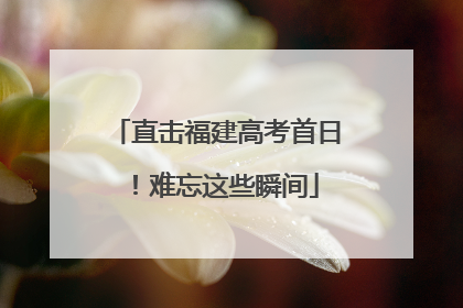 直击福建高考首日！难忘这些瞬间