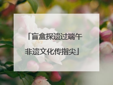 盲盒探遗过端午 非遗文化传指尖