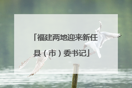 福建两地迎来新任县（市）委书记