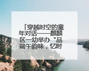 穿越时空的童年对话——麒麟区一幼举办“品端午韵味，忆时光之旅”庆六一系列活动