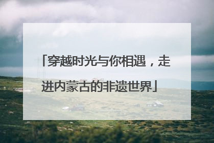 穿越时光与你相遇，走进内蒙古的非遗世界