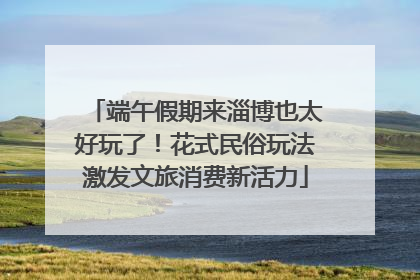 端午假期来淄博也太好玩了！花式民俗玩法激发文旅消费新活力