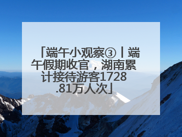 端午小观察③丨端午假期收官，湖南累计接待游客1728.81万人次