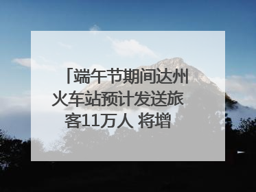 端午节期间达州火车站预计发送旅客11万人 将增开多趟列车｜网络中国节·端午