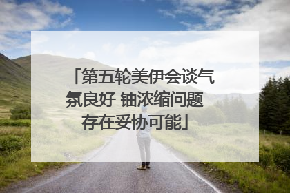 第五轮美伊会谈气氛良好 铀浓缩问题存在妥协可能