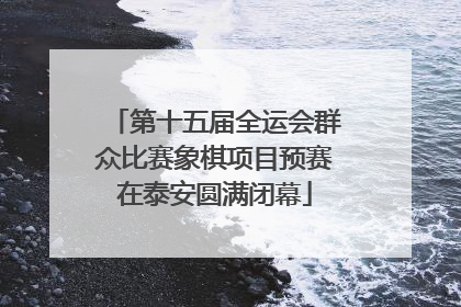 第十五届全运会群众比赛象棋项目预赛在泰安圆满闭幕