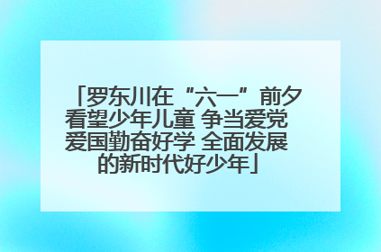 罗东川在“六一”前夕看望少年儿童 争当爱党爱国勤奋好学 全面发展的新时代好少年