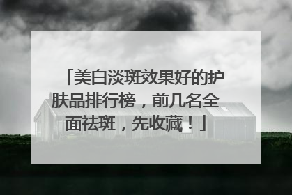 美白淡斑效果好的护肤品排行榜，前几名全面祛斑，先收藏！