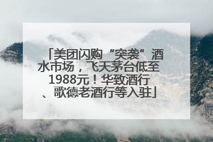 美团闪购“突袭”酒水市场，飞天茅台低至1988元！华致酒行、歌德老酒行等入驻
