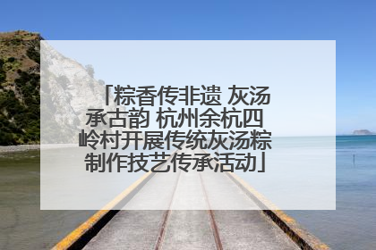 粽香传非遗 灰汤承古韵 杭州余杭四岭村开展传统灰汤粽制作技艺传承活动