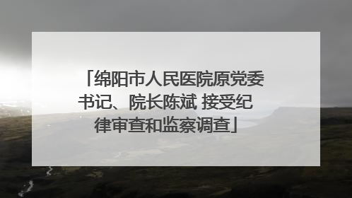 绵阳市人民医院原党委书记、院长陈斌 接受纪律审查和监察调查