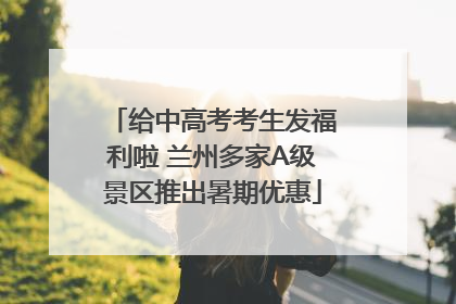 给中高考考生发福利啦 兰州多家A级景区推出暑期优惠
