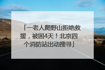 一老人爬野山拒绝救援，被困4天！北京四个消防站出动搜寻