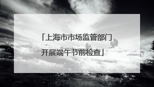 上海市市场监管部门开展端午节前检查