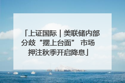 上证国际｜美联储内部分歧“摆上台面” 市场押注秋季开启降息