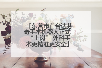 东营市首台达芬奇手术机器人正式“上岗” 外科手术更精准更安全