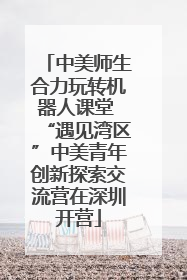 中美师生合力玩转机器人课堂 “遇见湾区”中美青年创新探索交流营在深圳开营
