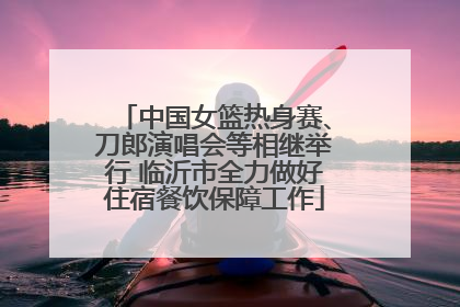 中国女篮热身赛、刀郎演唱会等相继举行 临沂市全力做好住宿餐饮保障工作