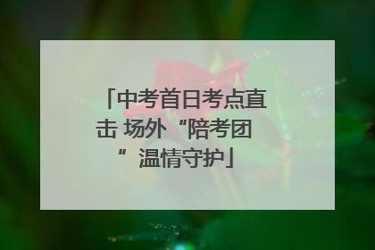 中考首日考点直击 场外“陪考团”温情守护