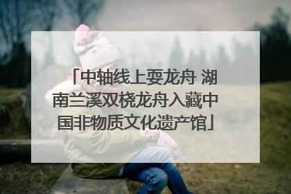 中轴线上耍龙舟 湖南兰溪双桡龙舟入藏中国非物质文化遗产馆