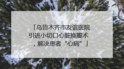 乌鲁木齐市友谊医院引进小切口心脏换瓣术，解决患者“心病”