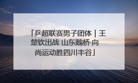 乒超联赛男子团体｜王楚钦出战 山东魏桥·向尚运动胜四川丰谷