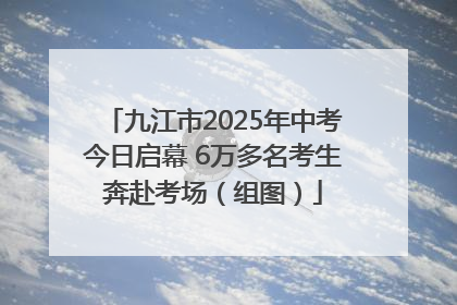 九江市2025年中考今日启幕 6万多名考生奔赴考场（组图）